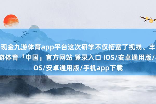 现金九游体育app平台这次研学不仅拓宽了视线、丰富了资历-九游体育「中国」官方网站 登录入口 IOS/安卓通用版/手机app下载