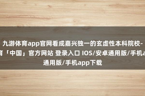 九游体育app官网看成嘉兴独一的玄虚性本科院校-九游体育「中国」官方网站 登录入口 IOS/安卓通用版/手机app下载