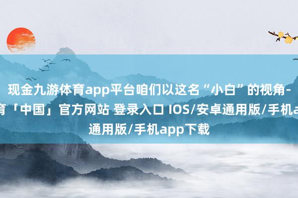 现金九游体育app平台咱们以这名“小白”的视角-九游体育「中国」官方网站 登录入口 IOS/安卓通用版/手机app下载