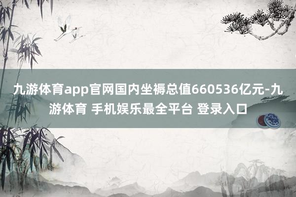 九游体育app官网国内坐褥总值660536亿元-九游体育 手机娱乐最全平台 登录入口
