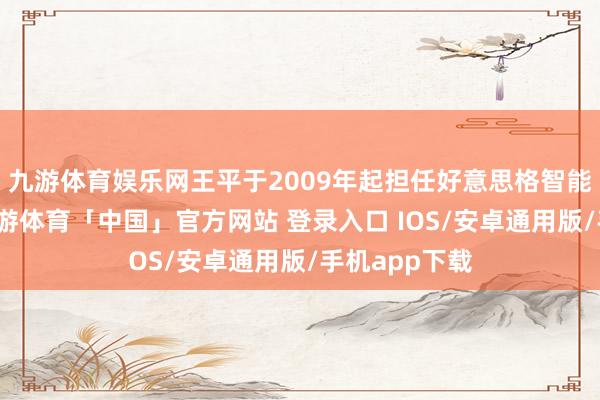 九游体育娱乐网王平于2009年起担任好意思格智能的董事长-九游体育「中国」官方网站 登录入口 IOS/安卓通用版/手机app下载