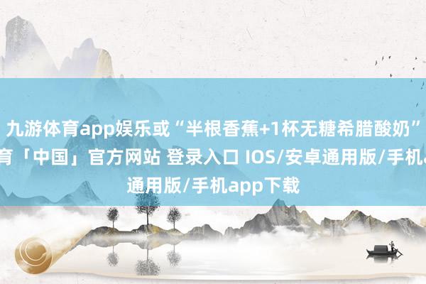 九游体育app娱乐或“半根香蕉+1杯无糖希腊酸奶”-九游体育「中国」官方网站 登录入口 IOS/安卓通用版/手机app下载