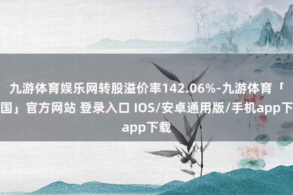 九游体育娱乐网转股溢价率142.06%-九游体育「中国」官方网站 登录入口 IOS/安卓通用版/手机app下载