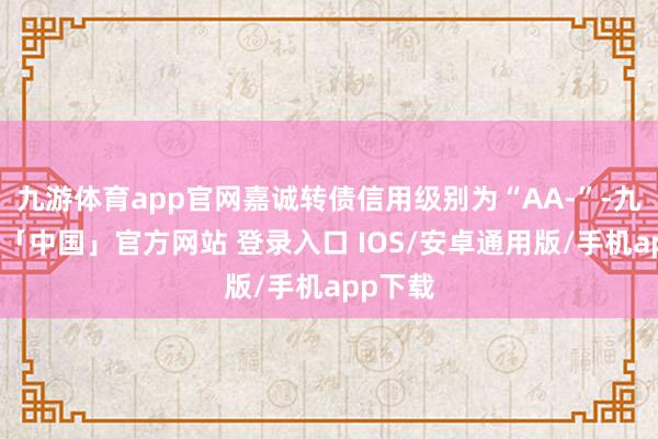 九游体育app官网嘉诚转债信用级别为“AA-”-九游体育「中国」官方网站 登录入口 IOS/安卓通用版/手机app下载