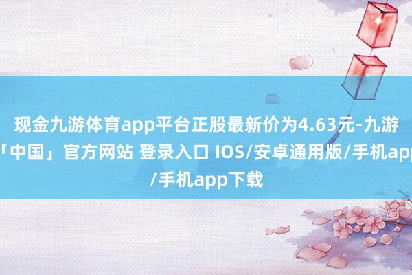 现金九游体育app平台正股最新价为4.63元-九游体育「中国」官方网站 登录入口 IOS/安卓通用版/手机app下载