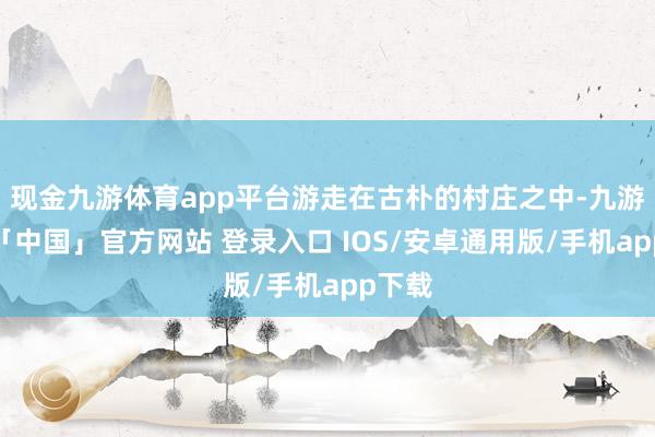 现金九游体育app平台游走在古朴的村庄之中-九游体育「中国」官方网站 登录入口 IOS/安卓通用版/手机app下载