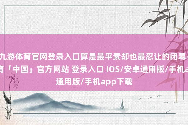 九游体育官网登录入口算是最平素却也最忍让的闭幕-九游体育「中国」官方网站 登录入口 IOS/安卓通用版/手机app下载