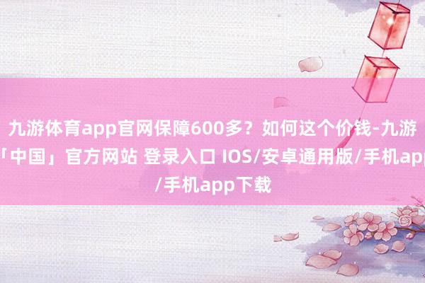 九游体育app官网保障600多？如何这个价钱-九游体育「中国」官方网站 登录入口 IOS/安卓通用版/手机app下载