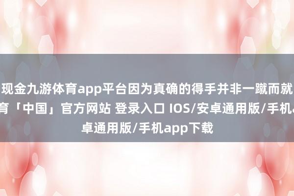 现金九游体育app平台因为真确的得手并非一蹴而就-九游体育「中国」官方网站 登录入口 IOS/安卓通用版/手机app下载