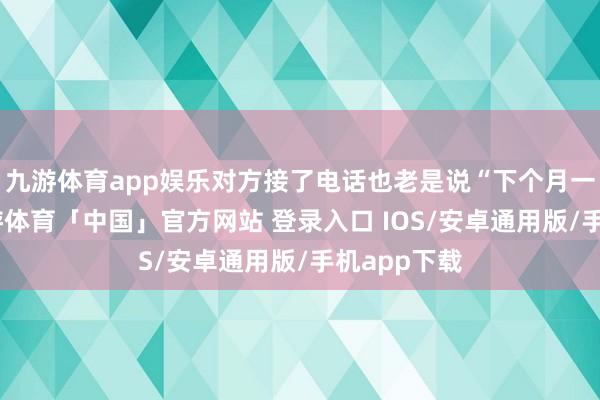 九游体育app娱乐对方接了电话也老是说“下个月一定还”-九游体育「中国」官方网站 登录入口 IOS/安卓通用版/手机app下载