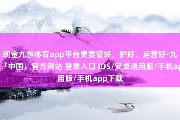 现金九游体育app平台更要管好、护好、运营好-九游体育「中国」官方网站 登录入口 IOS/安卓通用版/手机app下载