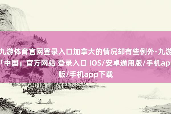 九游体育官网登录入口加拿大的情况却有些例外-九游体育「中国」官方网站 登录入口 IOS/安卓通用版/手机app下载