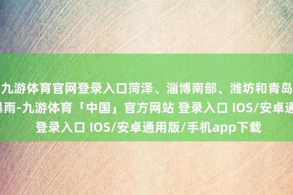 九游体育官网登录入口菏泽、淄博南部、潍坊和青岛有雷雨或阵雨局部暴雨-九游体育「中国」官方网站 登录入口 IOS/安卓通用版/手机app下载