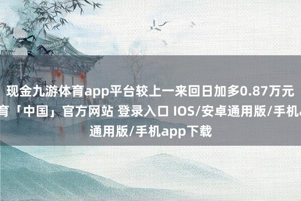 现金九游体育app平台较上一来回日加多0.87万元-九游体育「中国」官方网站 登录入口 IOS/安卓通用版/手机app下载