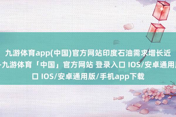 九游体育app(中国)官方网站印度石油需求增长近期未达机构预期-九游体育「中国」官方网站 登录入口 IOS/安卓通用版/手机app下载