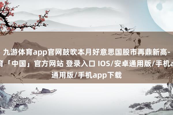 九游体育app官网鼓吹本月好意思国股市再鼎新高-九游体育「中国」官方网站 登录入口 IOS/安卓通用版/手机app下载