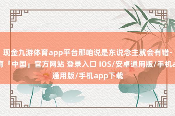 现金九游体育app平台那咱说是东说念主就会有错-九游体育「中国」官方网站 登录入口 IOS/安卓通用版/手机app下载