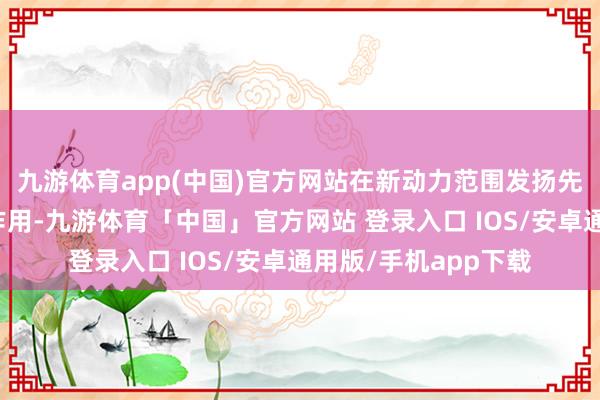 九游体育app(中国)官方网站在新动力范围发扬先行先试、引颈带动作用-九游体育「中国」官方网站 登录入口 IOS/安卓通用版/手机app下载