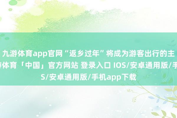 九游体育app官网“返乡过年”将成为游客出行的主要意见-九游体育「中国」官方网站 登录入口 IOS/安卓通用版/手机app下载