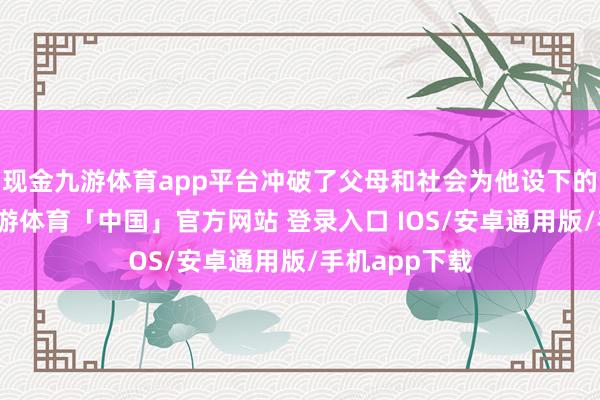 现金九游体育app平台冲破了父母和社会为他设下的各种端正-九游体育「中国」官方网站 登录入口 IOS/安卓通用版/手机app下载