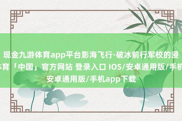 现金九游体育app平台影海飞行·破冰前行军校的浸礼-九游体育「中国」官方网站 登录入口 IOS/安卓通用版/手机app下载