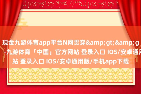 现金九游体育app平台N网贯穿&gt;&gt;成果演示：          -九游体育「中国」官方网站 登录入口 IOS/安卓通用版/手机app下载