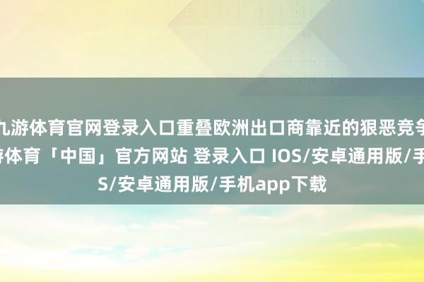九游体育官网登录入口重叠欧洲出口商靠近的狠恶竞争等身分-九游体育「中国」官方网站 登录入口 IOS/安卓通用版/手机app下载