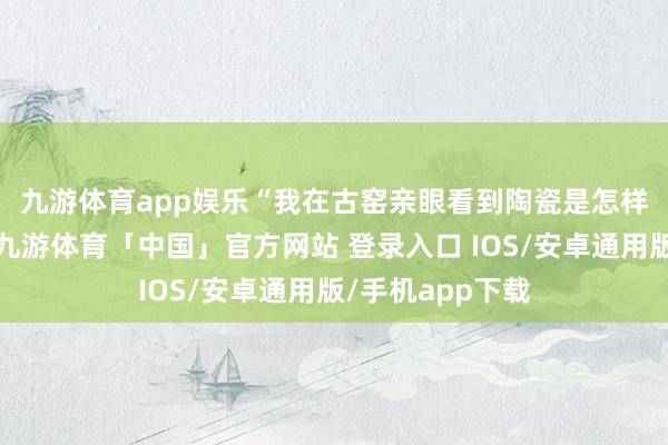 九游体育app娱乐　　“我在古窑亲眼看到陶瓷是怎样被制作出来的-九游体育「中国」官方网站 登录入口 IOS/安卓通用版/手机app下载