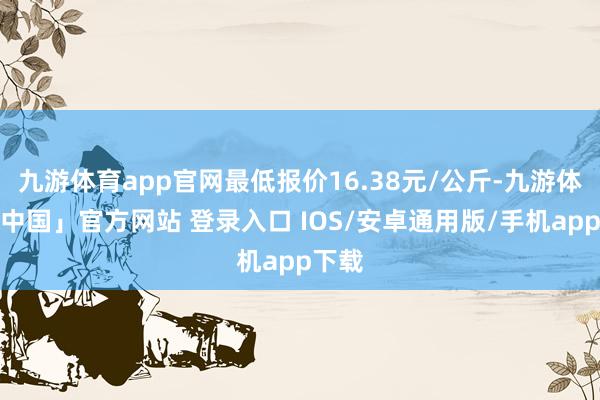 九游体育app官网最低报价16.38元/公斤-九游体育「中国」官方网站 登录入口 IOS/安卓通用版/手机app下载