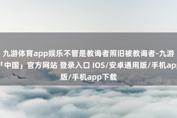 九游体育app娱乐不管是教诲者照旧被教诲者-九游体育「中国」官方网站 登录入口 IOS/安卓通用版/手机app下载