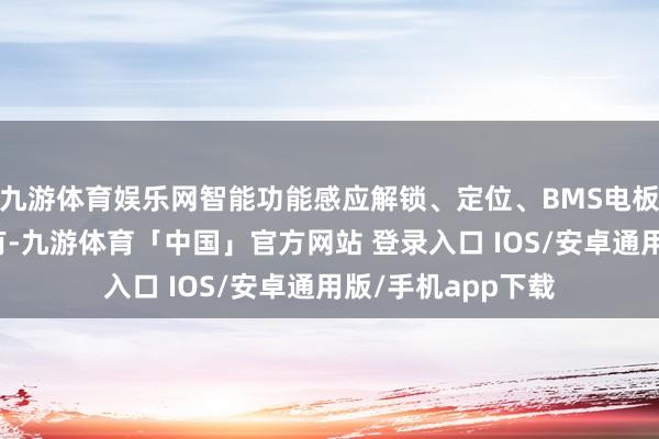 九游体育娱乐网智能功能感应解锁、定位、BMS电板措置系统这些皆有-九游体育「中国」官方网站 登录入口 IOS/安卓通用版/手机app下载