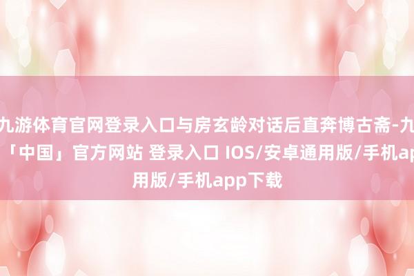 九游体育官网登录入口与房玄龄对话后直奔博古斋-九游体育「中国」官方网站 登录入口 IOS/安卓通用版/手机app下载