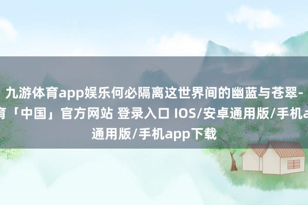 九游体育app娱乐何必隔离这世界间的幽蓝与苍翠-九游体育「中国」官方网站 登录入口 IOS/安卓通用版/手机app下载