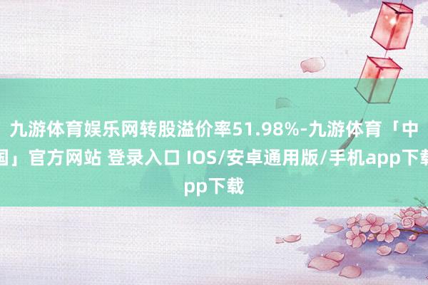 九游体育娱乐网转股溢价率51.98%-九游体育「中国」官方网站 登录入口 IOS/安卓通用版/手机app下载