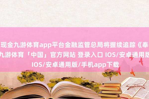 现金九游体育app平台金融监管总局将握续追踪《奉告》实行情况-九游体育「中国」官方网站 登录入口 IOS/安卓通用版/手机app下载
