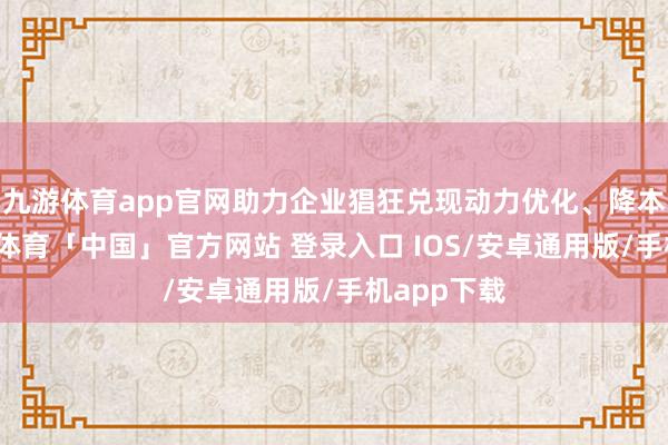 九游体育app官网助力企业猖狂兑现动力优化、降本增效-九游体育「中国」官方网站 登录入口 IOS/安卓通用版/手机app下载
