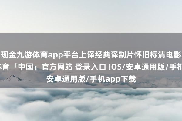 现金九游体育app平台上译经典译制片怀旧标清电影版-九游体育「中国」官方网站 登录入口 IOS/安卓通用版/手机app下载