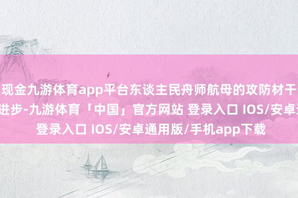 现金九游体育app平台东谈主民舟师航母的攻防材干得到了全方向强化和进步-九游体育「中国」官方网站 登录入口 IOS/安卓通用版/手机app下载